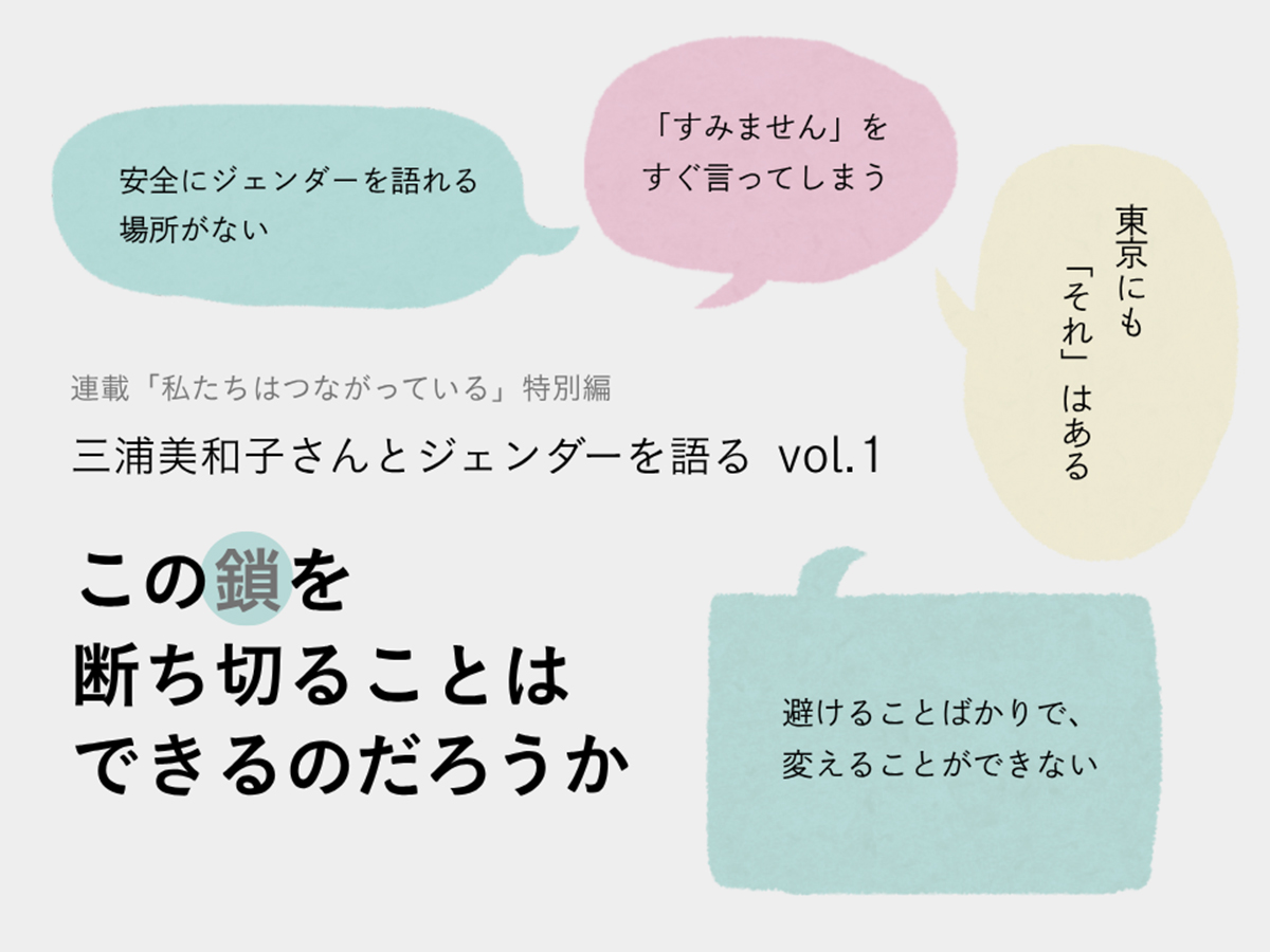 記事タイトル 連載「私たちはつながっている」特別編 三浦美和子さんとジェンダーを語る vol.1 この鎖を断ち切ることはできるのだろうか 周りに４つの吹き出しがあり、以下のメッセージが書かれている。 安全にジェンダーを語れる場所がない 「すみません」をすぐ言ってしまう 東京にも「それ」はある 避けることばかりで、変えることができない